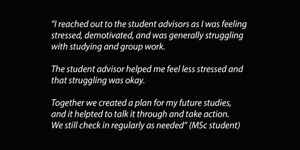 Text: I reached out to the student advisors as I was feeling stressed, demotivated, and was generally struggling with studying and group work. The student advisor helped me feel less stressed and that struggling was okay. Together we created a plan for my future studies, and it helpted to talk it through and take action. We still check in regularly as needed (MSc student).